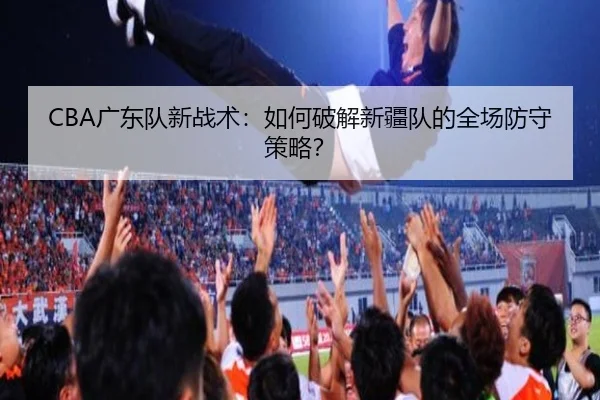 CBA广东队新战术:如何破解新疆队的全场防守策略?